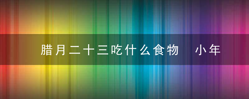 腊月二十三吃什么食物 小年习俗